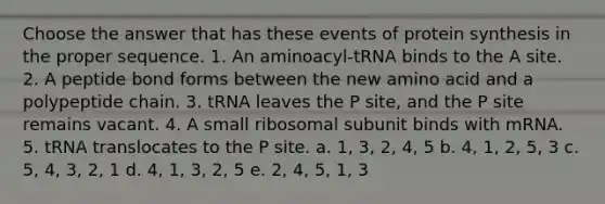 Choose the answer that has these events of <a href='https://www.questionai.com/knowledge/kVyphSdCnD-protein-synthesis' class='anchor-knowledge'>protein synthesis</a> in the proper sequence. 1. An aminoacyl-tRNA binds to the A site. 2. A peptide bond forms between the new amino acid and a polypeptide chain. 3. tRNA leaves the P site, and the P site remains vacant. 4. A small ribosomal subunit binds with mRNA. 5. tRNA translocates to the P site. a. 1, 3, 2, 4, 5 b. 4, 1, 2, 5, 3 c. 5, 4, 3, 2, 1 d. 4, 1, 3, 2, 5 e. 2, 4, 5, 1, 3