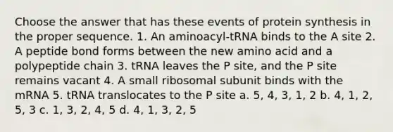 Choose the answer that has these events of protein synthesis in the proper sequence. 1. An aminoacyl-tRNA binds to the A site 2. A peptide bond forms between the new amino acid and a polypeptide chain 3. tRNA leaves the P site, and the P site remains vacant 4. A small ribosomal subunit binds with the mRNA 5. tRNA translocates to the P site a. 5, 4, 3, 1, 2 b. 4, 1, 2, 5, 3 c. 1, 3, 2, 4, 5 d. 4, 1, 3, 2, 5