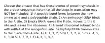 Choose the answer that has these events of protein synthesis in the proper sequence. Note that all the steps in translation may NOT be included. 1) A peptide bond forms between the new amino acid and a polypeptide chain. 2) An aminoacyl-tRNA binds to the A site. 3) Empty tRNA leaves the P site, moves to the E site and leaves the ribosome. 4) A small ribosomal subunit binds with mRNA at the recognition site. 5) Peptidyl tRNA translocates to the P site from A site. A) 4, 1, 3, 2, 5 B) 1, 3, 2, 4, 5 C) 2, 4, 5, 1, 3 D) 5, 4, 3, 2, 1 E) 4, 2, 1, 3, 5