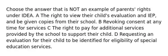 Choose the answer that is NOT an example of parents' rights under IDEA. A The right to view their child's evaluation and IEP, and be given copies from their school. B Revoking consent at any time for services C The right to pay for additional services provided by the school to support their child. D Requesting an evaluation for their child to be identified for eligibility of special education services.