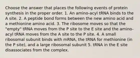 Choose the answer that places the following events of protein synthesis in the proper order. 1. An amino-acyl tRNA binds to the A site. 2. A peptide bond forms between the new amino acid and a methionine amino acid. 3. The ribosome moves so that the "empty" tRNA moves from the P site to the E site and the amino-acyl tRNA moves from the A site to the P site. 4. A small ribosomal subunit binds with mRNA, the tRNA for methionine (in the P site), and a large ribosomal subunit 5. tRNA in the E site disassociates from the complex.