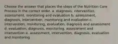 Choose the answer that places the steps of the Nutrition Care Process in the correct order. a. diagnosis, intervention, assessment, monitoring and evaluation b. assessment, diagnosis, intervention, monitoring and evaluation c. intervention, monitoring, evaluation, diagnosis and assessment d. evaluation, diagnosis, monitoring, assessment and intervention e. assessment, intervention, diagnosis, evaluation and monitoring