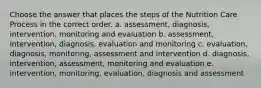 Choose the answer that places the steps of the Nutrition Care Process in the correct order. a. assessment, diagnosis, intervention, monitoring and evaluation b. assessment, intervention, diagnosis, evaluation and monitoring c. evaluation, diagnosis, monitoring, assessment and intervention d. diagnosis, intervention, assessment, monitoring and evaluation e. intervention, monitoring, evaluation, diagnosis and assessment