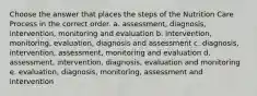 Choose the answer that places the steps of the Nutrition Care Process in the correct order. a. assessment, diagnosis, intervention, monitoring and evaluation b. intervention, monitoring, evaluation, diagnosis and assessment c. diagnosis, intervention, assessment, monitoring and evaluation d. assessment, intervention, diagnosis, evaluation and monitoring e. evaluation, diagnosis, monitoring, assessment and intervention