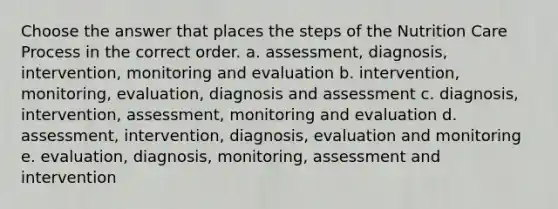 Choose the answer that places the steps of the Nutrition Care Process in the correct order. a. assessment, diagnosis, intervention, monitoring and evaluation b. intervention, monitoring, evaluation, diagnosis and assessment c. diagnosis, intervention, assessment, monitoring and evaluation d. assessment, intervention, diagnosis, evaluation and monitoring e. evaluation, diagnosis, monitoring, assessment and intervention