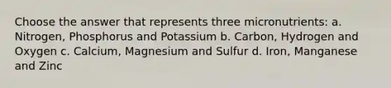 Choose the answer that represents three micronutrients: a. Nitrogen, Phosphorus and Potassium b. Carbon, Hydrogen and Oxygen c. Calcium, Magnesium and Sulfur d. Iron, Manganese and Zinc