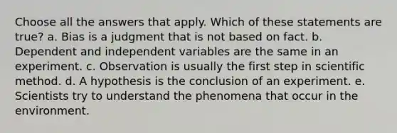 Choose all the answers that apply. Which of these statements are true? a. Bias is a judgment that is not based on fact. b. Dependent and independent variables are the same in an experiment. c. Observation is usually the first step in <a href='https://www.questionai.com/knowledge/kbyVEgDMow-scientific-method' class='anchor-knowledge'>scientific method</a>. d. A hypothesis is the conclusion of an experiment. e. Scientists try to understand the phenomena that occur in the environment.