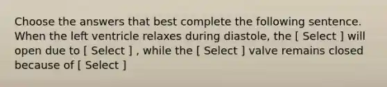 Choose the answers that best complete the following sentence. When the left ventricle relaxes during diastole, the [ Select ] will open due to [ Select ] , while the [ Select ] valve remains closed because of [ Select ]