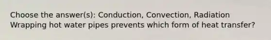 Choose the answer(s): Conduction, Convection, Radiation Wrapping hot water pipes prevents which form of heat transfer?