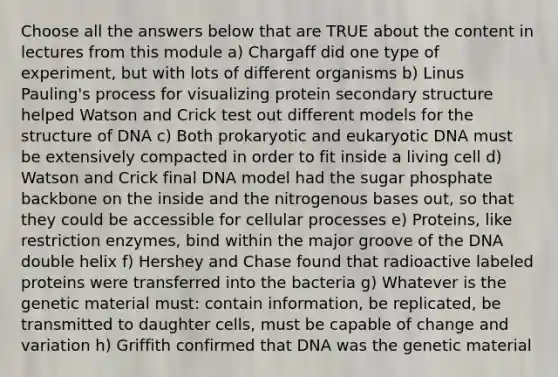 Choose all the answers below that are TRUE about the content in lectures from this module a) Chargaff did one type of experiment, but with lots of different organisms b) Linus Pauling's process for visualizing protein secondary structure helped Watson and Crick test out different models for the structure of DNA c) Both prokaryotic and eukaryotic DNA must be extensively compacted in order to fit inside a living cell d) Watson and Crick final DNA model had the sugar phosphate backbone on the inside and the nitrogenous bases out, so that they could be accessible for cellular processes e) Proteins, like restriction enzymes, bind within the major groove of the DNA double helix f) Hershey and Chase found that radioactive labeled proteins were transferred into the bacteria g) Whatever is the genetic material must: contain information, be replicated, be transmitted to daughter cells, must be capable of change and variation h) Griffith confirmed that DNA was the genetic material