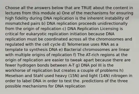 Choose all the answers below that are TRUE about the content in lectures from this module a) One of the mechanisms for ensuring high fidelity during <a href='https://www.questionai.com/knowledge/kofV2VQU2J-dna-replication' class='anchor-knowledge'>dna replication</a> is the inherent instability of mismatched pairs b) DNA replication proceeds unidirectionally from the origin of replication c) DNA Replication Licensing is critical for eukaryotic replication initiation because DNA replication must be coordinated across all the chromosomes and regulated with the <a href='https://www.questionai.com/knowledge/keQNMM7c75-cell-cycle' class='anchor-knowledge'>cell cycle</a> d) Telomerase uses RNA as a template to synthesis DNA e) Bacterial chromosomes are linear with multiple origins of replication f) The AT-rich regions at the origin of replication are easier to tweak apart because there are fewer hydrogen bonds between A-T g) DNA pol III is the workhorse of replication but creates a couple of problems h) Meselson and Stahl used heavy (15N) and light (14N) nitrogen in order to label DNA in order to test the. predictions of the three possible mechanisms for DNA replication