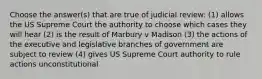 Choose the answer(s) that are true of judicial review: (1) allows the US Supreme Court the authority to choose which cases they will hear (2) is the result of Marbury v Madison (3) the actions of the executive and legislative branches of government are subject to review (4) gives US Supreme Court authority to rule actions unconstitutional