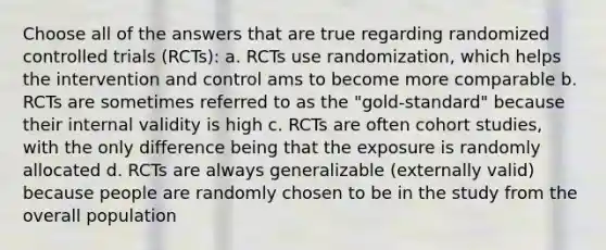 Choose all of the answers that are true regarding randomized controlled trials (RCTs): a. RCTs use randomization, which helps the intervention and control ams to become more comparable b. RCTs are sometimes referred to as the "gold-standard" because their internal validity is high c. RCTs are often cohort studies, with the only difference being that the exposure is randomly allocated d. RCTs are always generalizable (externally valid) because people are randomly chosen to be in the study from the overall population