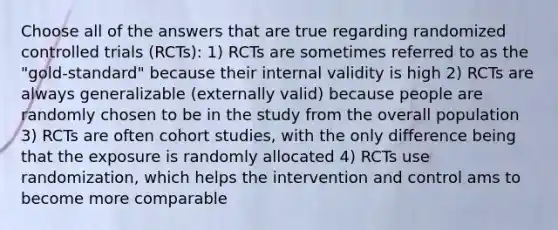 Choose all of the answers that are true regarding randomized controlled trials (RCTs): 1) RCTs are sometimes referred to as the "gold-standard" because their internal validity is high 2) RCTs are always generalizable (externally valid) because people are randomly chosen to be in the study from the overall population 3) RCTs are often cohort studies, with the only difference being that the exposure is randomly allocated 4) RCTs use randomization, which helps the intervention and control ams to become more comparable