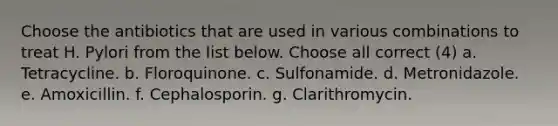 Choose the antibiotics that are used in various combinations to treat H. Pylori from the list below. Choose all correct (4) a. Tetracycline. b. Floroquinone. c. Sulfonamide. d. Metronidazole. e. Amoxicillin. f. Cephalosporin. g. Clarithromycin.