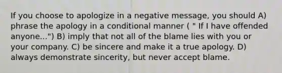 If you choose to apologize in a negative message, you should A) phrase the apology in a conditional manner ( " If I have offended anyone...") B) imply that not all of the blame lies with you or your company. C) be sincere and make it a true apology. D) always demonstrate sincerity, but never accept blame.