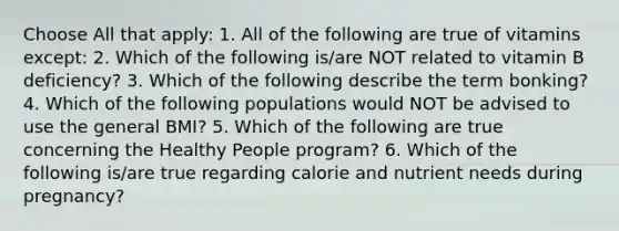 Choose All that apply: 1. All of the following are true of vitamins except: 2. Which of the following is/are NOT related to vitamin B deficiency? 3. Which of the following describe the term bonking? 4. Which of the following populations would NOT be advised to use the general BMI? 5. Which of the following are true concerning the Healthy People program? 6. Which of the following is/are true regarding calorie and nutrient needs during pregnancy?