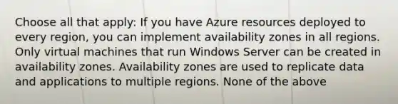 Choose all that apply: If you have Azure resources deployed to every region, you can implement availability zones in all regions. Only virtual machines that run Windows Server can be created in availability zones. Availability zones are used to replicate data and applications to multiple regions. None of the above