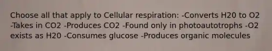 Choose all that apply to Cellular respiration: -Converts H20 to O2 -Takes in CO2 -Produces CO2 -Found only in photoautotrophs -O2 exists as H20 -Consumes glucose -Produces organic molecules