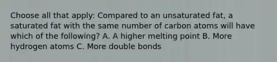 Choose all that apply: Compared to an unsaturated fat, a saturated fat with the same number of carbon atoms will have which of the following? A. A higher melting point B. More hydrogen atoms C. More double bonds