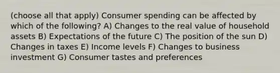 (choose all that apply) Consumer spending can be affected by which of the following? A) Changes to the real value of household assets B) Expectations of the future C) The position of the sun D) Changes in taxes E) Income levels F) Changes to business investment G) Consumer tastes and preferences