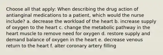 Choose all that apply: When describing the drug action of antianginal medications to a patient, which would the nurse include? a. decrease the workload of the heart b. increase supply of oxygen to the heart c. change the metabolic pathway in the heart muscle to remove need for oxygen d. restore supply and demand balance of oxygen in the heart e. decrease venous return to the heart f. alter coronary artery filling