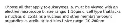 Choose all that apply to eukaryotes. a. must be viewed with an electron microscope b. size range: 1-10μm c. cell type that lacks a nucleus d. contains a nucleus and other membrane-bound organelles e. acellular particles f. size range: 10-200nm