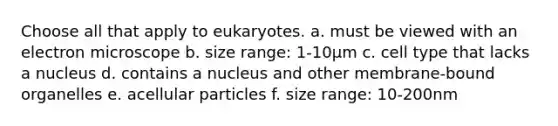 Choose all that apply to eukaryotes. a. must be viewed with an electron microscope b. size range: 1-10μm c. cell type that lacks a nucleus d. contains a nucleus and other membrane-bound organelles e. acellular particles f. size range: 10-200nm