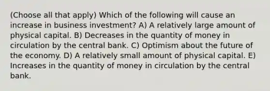 (Choose all that apply) Which of the following will cause an increase in business investment? A) A relatively large amount of physical capital. B) Decreases in the quantity of money in circulation by the central bank. C) Optimism about the future of the economy. D) A relatively small amount of physical capital. E) Increases in the quantity of money in circulation by the central bank.