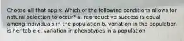 Choose all that apply. Which of the following conditions allows for natural selection to occur? a. reproductive success is equal among individuals in the population b. variation in the population is heritable c. variation in phenotypes in a population