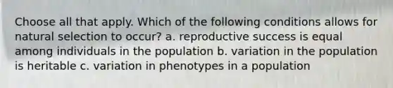 Choose all that apply. Which of the following conditions allows for natural selection to occur? a. reproductive success is equal among individuals in the population b. variation in the population is heritable c. variation in phenotypes in a population