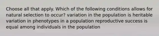 Choose all that apply. Which of the following conditions allows for natural selection to occur? variation in the population is heritable variation in phenotypes in a population reproductive success is equal among individuals in the population