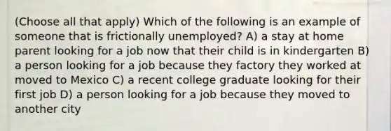 (Choose all that apply) Which of the following is an example of someone that is frictionally unemployed? A) a stay at home parent looking for a job now that their child is in kindergarten B) a person looking for a job because they factory they worked at moved to Mexico C) a recent college graduate looking for their first job D) a person looking for a job because they moved to another city