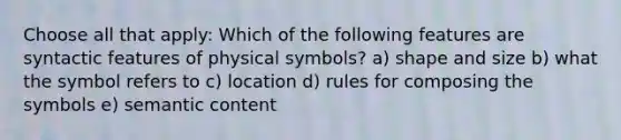 Choose all that apply: Which of the following features are syntactic features of physical symbols? a) shape and size b) what the symbol refers to c) location d) rules for composing the symbols e) semantic content