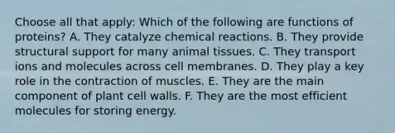 Choose all that apply: Which of the following are functions of proteins? A. They catalyze chemical reactions. B. They provide structural support for many animal tissues. C. They transport ions and molecules across cell membranes. D. They play a key role in the contraction of muscles. E. They are the main component of plant cell walls. F. They are the most efficient molecules for storing energy.