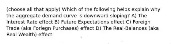 (choose all that apply) Which of the following helps explain why the aggregate demand curve is downward sloping? A) The Interest Rate effect B) Future Expectations effect C) Foreign Trade (aka Foriegn Purchases) effect D) The Real-Balances (aka Real Wealth) effect