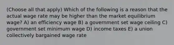 (Choose all that apply) Which of the following is a reason that the actual wage rate may be higher than the market equilibrium wage? A) an efficiency wage B) a government set wage ceiling C) government set minimum wage D) income taxes E) a union collectively bargained wage rate