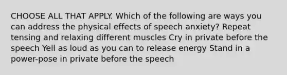 CHOOSE ALL THAT APPLY. Which of the following are ways you can address the physical effects of speech anxiety? Repeat tensing and relaxing different muscles Cry in private before the speech Yell as loud as you can to release energy Stand in a power-pose in private before the speech