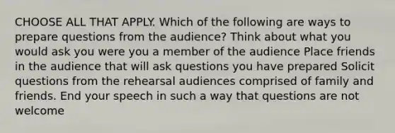 CHOOSE ALL THAT APPLY. Which of the following are ways to prepare questions from the audience? Think about what you would ask you were you a member of the audience Place friends in the audience that will ask questions you have prepared Solicit questions from the rehearsal audiences comprised of family and friends. End your speech in such a way that questions are not welcome