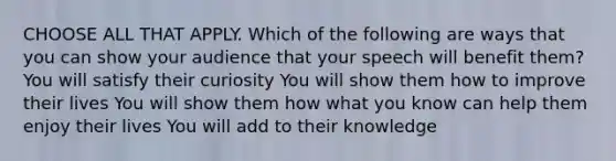 CHOOSE ALL THAT APPLY. Which of the following are ways that you can show your audience that your speech will benefit them? You will satisfy their curiosity You will show them how to improve their lives You will show them how what you know can help them enjoy their lives You will add to their knowledge