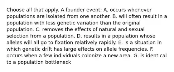 Choose all that apply. A founder event: A. occurs whenever populations are isolated from one another. B. will often result in a population with less genetic variation than the original population. C. removes the effects of natural and sexual selection from a population. D. results in a population whose alleles will all go to fixation relatively rapidly. E. is a situation in which genetic drift has large effects on allele frequencies. F. occurs when a few individuals colonize a new area. G. is identical to a population bottleneck