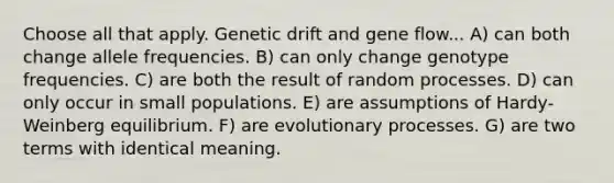 Choose all that apply. Genetic drift and gene flow... A) can both change allele frequencies. B) can only change genotype frequencies. C) are both the result of random processes. D) can only occur in small populations. E) are assumptions of Hardy-Weinberg equilibrium. F) are evolutionary processes. G) are two terms with identical meaning.