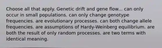 Choose all that apply. Genetic drift and gene flow... can only occur in small populations. can only change genotype frequencies. are evolutionary processes. can both change allele frequencies. are assumptions of Hardy-Weinberg equilibrium. are both the result of only random processes. are two terms with identical meaning.