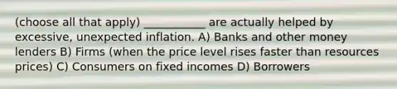 (choose all that apply) ___________ are actually helped by excessive, unexpected inflation. A) Banks and other money lenders B) Firms (when the price level rises faster than resources prices) C) Consumers on fixed incomes D) Borrowers