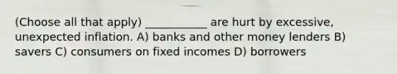 (Choose all that apply) ___________ are hurt by excessive, unexpected inflation. A) banks and other money lenders B) savers C) consumers on fixed incomes D) borrowers