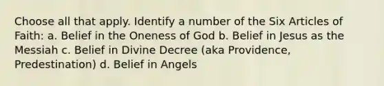 Choose all that apply. Identify a number of the Six Articles of Faith: a. Belief in the Oneness of God b. Belief in Jesus as the Messiah c. Belief in Divine Decree (aka Providence, Predestination) d. Belief in Angels