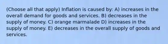 (Choose all that apply) Inflation is caused by: A) increases in the overall demand for goods and services. B) decreases in the supply of money. C) orange marmalade D) increases in the supply of money. E) decreases in the overall supply of goods and services.