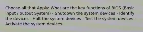 Choose all that Apply: What are the key functions of BIOS (Basic Input / output System) - Shutdown the system devices - Identify the devices - Halt the system devices - Test the system devices - Activate the system devices