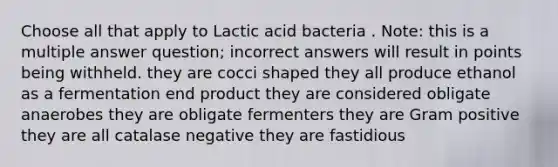 Choose all that apply to Lactic acid bacteria . Note: this is a multiple answer question; incorrect answers will result in points being withheld. they are cocci shaped they all produce ethanol as a fermentation end product they are considered obligate anaerobes they are obligate fermenters they are Gram positive they are all catalase negative they are fastidious