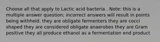 Choose all that apply to Lactic acid bacteria . Note: this is a multiple answer question; incorrect answers will result in points being withheld. they are obligate fermenters they are cocci shaped they are considered obligate anaerobes they are Gram positive they all produce ethanol as a fermentation end product